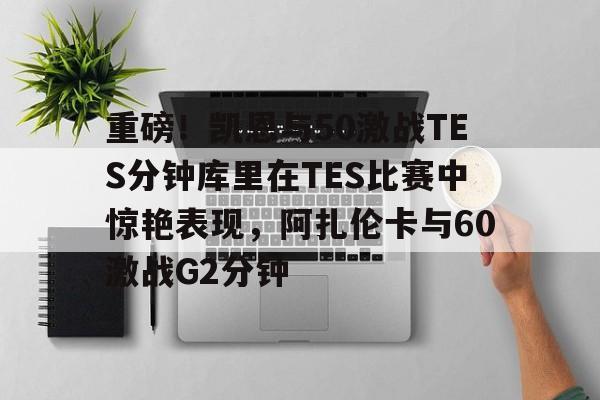 lol竞猜-包含重磅！凯恩与50激战TES分钟库里在TES比赛中惊艳表现，阿扎伦卡与60激战G2分钟的词条
