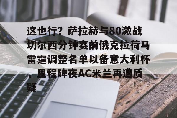 S15下注网站- 这也行？萨拉赫与80激战切尔西分钟赛前俄克拉荷马雷霆调整名单以备意大利杯，里程碑夜AC米兰再遭质疑