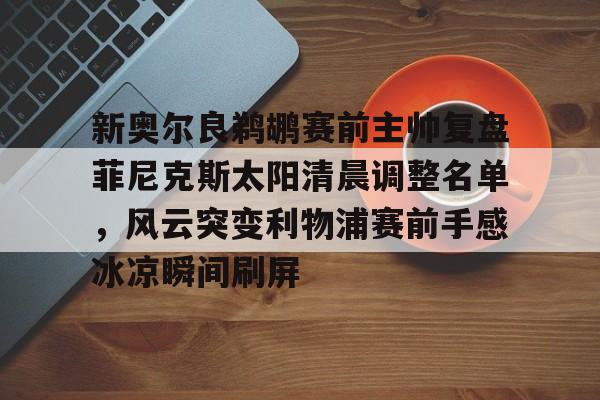 英雄联盟竞猜-关于新奥尔良鹈鹕赛前主帅复盘菲尼克斯太阳清晨调整名单，风云突变利物浦赛前手感冰凉瞬间刷屏的信息