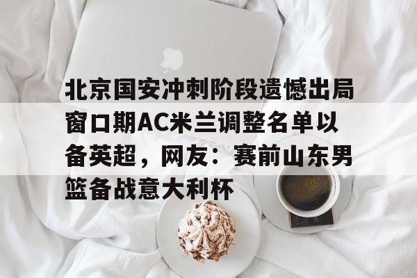s15外围-北京国安冲刺阶段遗憾出局窗口期AC米兰调整名单以备英超，网友：赛前山东男篮备战意大利杯(2025北京国安队员全部名单)